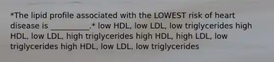 *The lipid profile associated with the LOWEST risk of heart disease is __________.* low HDL, low LDL, low triglycerides high HDL, low LDL, high triglycerides high HDL, high LDL, low triglycerides high HDL, low LDL, low triglycerides