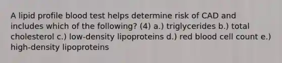 A lipid profile blood test helps determine risk of CAD and includes which of the following? (4) a.) triglycerides b.) total cholesterol c.) low-density lipoproteins d.) red blood cell count e.) high-density lipoproteins