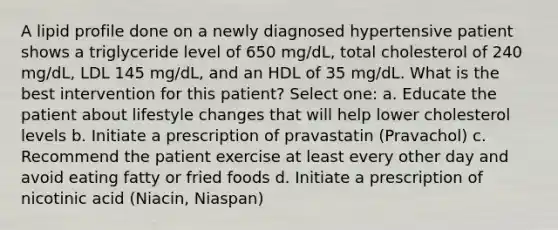 A lipid profile done on a newly diagnosed hypertensive patient shows a triglyceride level of 650 mg/dL, total cholesterol of 240 mg/dL, LDL 145 mg/dL, and an HDL of 35 mg/dL. What is the best intervention for this patient? Select one: a. Educate the patient about lifestyle changes that will help lower cholesterol levels b. Initiate a prescription of pravastatin (Pravachol) c. Recommend the patient exercise at least every other day and avoid eating fatty or fried foods d. Initiate a prescription of nicotinic acid (Niacin, Niaspan)