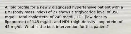 A lipid profile for a newly diagnosed hypertensive patient with a BMI (body mass index) of 27 shows a triglyceride level of 950 mg/dL, total cholesterol of 240 mg/dL, LDL (low density lipoprotein) of 145 mg/dL, and HDL (high-density lipoprotein) of 45 mg/dL. What is the best intervention for this patient?