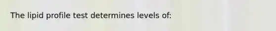 The lipid profile test determines levels of: