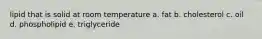 lipid that is solid at room temperature a. fat b. cholesterol c. oil d. phospholipid e. triglyceride