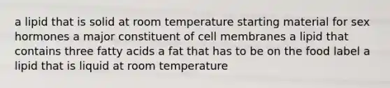 a lipid that is solid at room temperature starting material for sex hormones a major constituent of cell membranes a lipid that contains three fatty acids a fat that has to be on the food label a lipid that is liquid at room temperature