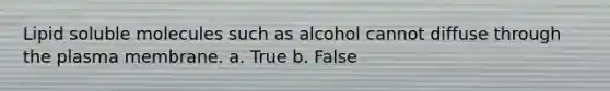 Lipid soluble molecules such as alcohol cannot diffuse through the plasma membrane. a. True b. False