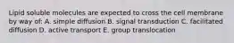 Lipid soluble molecules are expected to cross the cell membrane by way of: A. simple diffusion B. signal transduction C. facilitated diffusion D. active transport E. group translocation