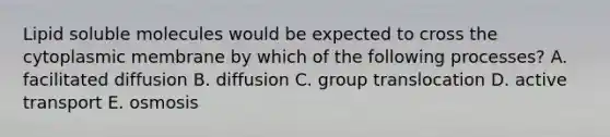 Lipid soluble molecules would be expected to cross the cytoplasmic membrane by which of the following processes? A. facilitated diffusion B. diffusion C. group translocation D. active transport E. osmosis