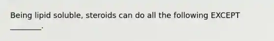 Being lipid soluble, steroids can do all the following EXCEPT ________.