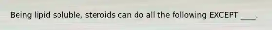 Being lipid soluble, steroids can do all the following EXCEPT ____.