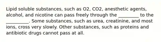 Lipid soluble substances, such as O2, CO2, anesthetic agents, alcohol, and nicotine can pass freely through the _________ to the __________. Some substances, such as urea, creatinine, and most ions, cross very slowly. Other substances, such as proteins and antibiotic drugs cannot pass at all.