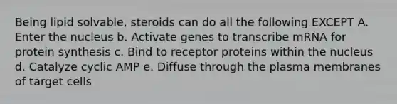 Being lipid solvable, steroids can do all the following EXCEPT A. Enter the nucleus b. Activate genes to transcribe mRNA for protein synthesis c. Bind to receptor proteins within the nucleus d. Catalyze cyclic AMP e. Diffuse through the plasma membranes of target cells