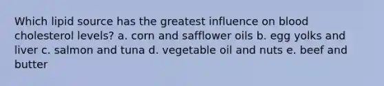 Which lipid source has the greatest influence on blood cholesterol levels? a. corn and safflower oils b. egg yolks and liver c. salmon and tuna d. vegetable oil and nuts e. beef and butter