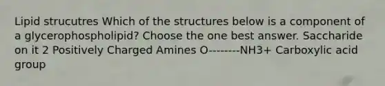 Lipid strucutres Which of the structures below is a component of a glycerophospholipid? Choose the one best answer. Saccharide on it 2 Positively Charged Amines O--------NH3+ Carboxylic acid group