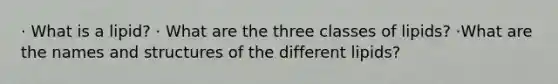 · What is a lipid? · What are the three classes of lipids? ·What are the names and structures of the different lipids?