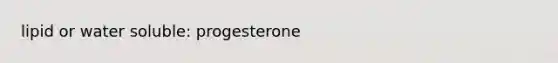 lipid or water soluble: progesterone