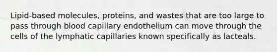 Lipid-based molecules, proteins, and wastes that are too large to pass through blood capillary endothelium can move through the cells of the lymphatic capillaries known specifically as lacteals.