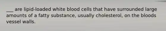 ___ are lipid-loaded white blood cells that have surrounded large amounts of a fatty substance, usually cholesterol, on the bloods vessel walls.