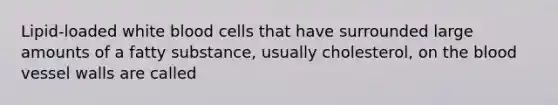 Lipid-loaded white blood cells that have surrounded large amounts of a fatty substance, usually cholesterol, on the blood vessel walls are called