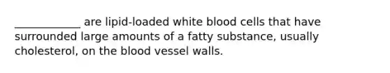 ____________ are lipid-loaded white blood cells that have surrounded large amounts of a fatty substance, usually cholesterol, on the blood vessel walls.