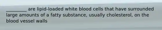 _________ are lipid-loaded white blood cells that have surrounded large amounts of a fatty substance, usually cholesterol, on the blood vessel walls