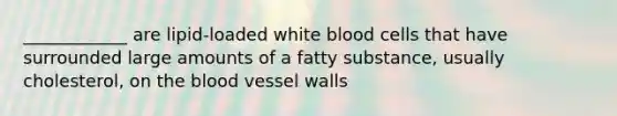 ____________ are lipid-loaded white blood cells that have surrounded large amounts of a fatty substance, usually cholesterol, on the blood vessel walls