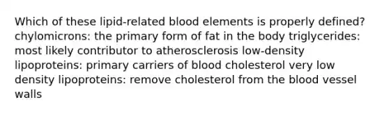 Which of these lipid-related blood elements is properly defined? chylomicrons: the primary form of fat in the body triglycerides: most likely contributor to atherosclerosis low-density lipoproteins: primary carriers of blood cholesterol very low density lipoproteins: remove cholesterol from the blood vessel walls