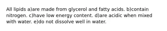 All lipids a)are made from glycerol and fatty acids. b)contain nitrogen. c)have low energy content. d)are acidic when mixed with water. e)do not dissolve well in water.