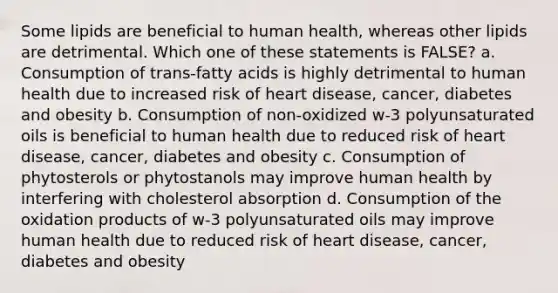 Some lipids are beneficial to human health, whereas other lipids are detrimental. Which one of these statements is FALSE? a. Consumption of trans-fatty acids is highly detrimental to human health due to increased risk of heart disease, cancer, diabetes and obesity b. Consumption of non-oxidized w-3 polyunsaturated oils is beneficial to human health due to reduced risk of heart disease, cancer, diabetes and obesity c. Consumption of phytosterols or phytostanols may improve human health by interfering with cholesterol absorption d. Consumption of the oxidation products of w-3 polyunsaturated oils may improve human health due to reduced risk of heart disease, cancer, diabetes and obesity