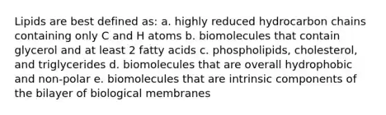 Lipids are best defined as: a. highly reduced hydrocarbon chains containing only C and H atoms b. biomolecules that contain glycerol and at least 2 fatty acids c. phospholipids, cholesterol, and triglycerides d. biomolecules that are overall hydrophobic and non-polar e. biomolecules that are intrinsic components of the bilayer of biological membranes