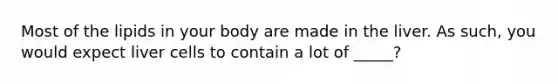 Most of the lipids in your body are made in the liver. As such, you would expect liver cells to contain a lot of _____?