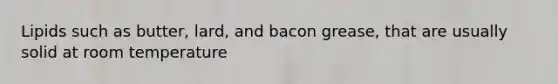 Lipids such as butter, lard, and bacon grease, that are usually solid at room temperature