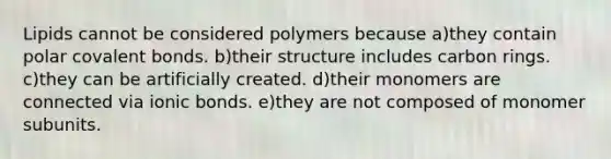 Lipids cannot be considered polymers because a)they contain polar covalent bonds. b)their structure includes carbon rings. c)they can be artificially created. d)their monomers are connected via ionic bonds. e)they are not composed of monomer subunits.