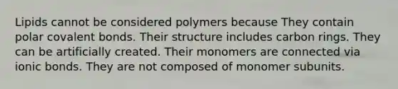 Lipids cannot be considered polymers because They contain polar covalent bonds. Their structure includes carbon rings. They can be artificially created. Their monomers are connected via ionic bonds. They are not composed of monomer subunits.