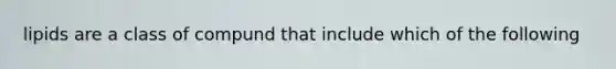 lipids are a class of compund that include which of the following