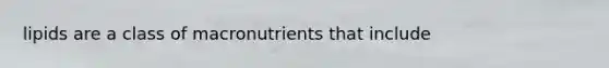 lipids are a class of macronutrients that include