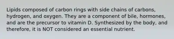 Lipids composed of carbon rings with side chains of carbons, hydrogen, and oxygen. They are a component of bile, hormones, and are the precursor to vitamin D. Synthesized by the body, and therefore, it is NOT considered an essential nutrient.