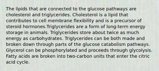 The lipids that are connected to the glucose pathways are cholesterol and triglycerides. Cholesterol is a lipid that contributes to cell membrane flexibility and is a precursor of steroid hormones.Triglycerides are a form of long-term energy storage in animals. Triglycerides store about twice as much energy as carbohydrates. Triglycerides can be both made and broken down through parts of the glucose catabolism pathways. Glycerol can be phosphorylated and proceeds through glycolysis. Fatty acids are broken into two-carbon units that enter the citric acid cycle.