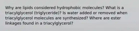 Why are lipids considered hydrophobic molecules? What is a triacylglycerol (triglyceride)? Is water added or removed when triacylglycerol molecules are synthesized? Where are ester linkages found in a triacylglycerol?