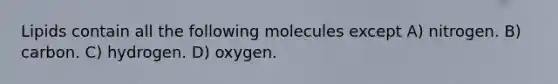 Lipids contain all the following molecules except A) nitrogen. B) carbon. C) hydrogen. D) oxygen.