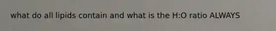 what do all lipids contain and what is the H:O ratio ALWAYS