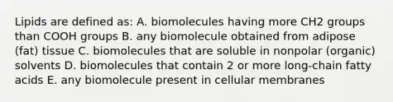 Lipids are defined as: A. biomolecules having more CH2 groups than COOH groups B. any biomolecule obtained from adipose (fat) tissue C. biomolecules that are soluble in nonpolar (organic) solvents D. biomolecules that contain 2 or more long-chain fatty acids E. any biomolecule present in cellular membranes