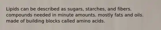 Lipids can be described as sugars, starches, and fibers. compounds needed in minute amounts. mostly <a href='https://www.questionai.com/knowledge/kFtRJhfkoe-fats-and-oils' class='anchor-knowledge'>fats and oils</a>. made of building blocks called <a href='https://www.questionai.com/knowledge/k9gb720LCl-amino-acids' class='anchor-knowledge'>amino acids</a>.