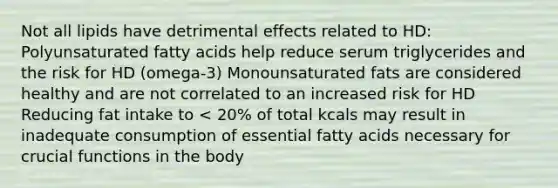 Not all lipids have detrimental effects related to HD: Polyunsaturated fatty acids help reduce serum triglycerides and the risk for HD (omega-3) Monounsaturated fats are considered healthy and are not correlated to an increased risk for HD Reducing fat intake to < 20% of total kcals may result in inadequate consumption of essential fatty acids necessary for crucial functions in the body