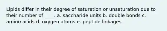 Lipids differ in their degree of saturation or unsaturation due to their number of ____. a. saccharide units b. double bonds c. amino acids d. oxygen atoms e. ​peptide linkages