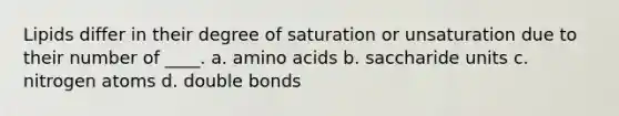 Lipids differ in their degree of saturation or unsaturation due to their number of ____. a. amino acids b. saccharide units c. nitrogen atoms d. double bonds