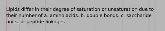 Lipids differ in their degree of saturation or unsaturation due to their number of a. amino acids. b. double bonds. c. saccharide units. d. peptide linkages.