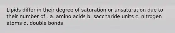 Lipids differ in their degree of saturation or unsaturation due to their number of . a. amino acids b. saccharide units c. nitrogen atoms d. double bonds