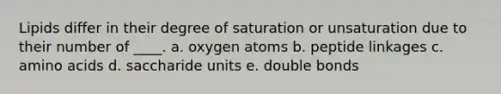 Lipids differ in their degree of saturation or unsaturation due to their number of ____. a. oxygen atoms b. peptide linkages c. amino acids d. ​saccharide units e. ​double bonds