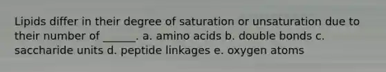 Lipids differ in their degree of saturation or unsaturation due to their number of ______. a. amino acids b. double bonds c. saccharide units d. peptide linkages e. oxygen atoms