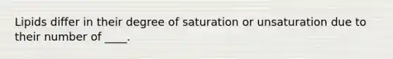 Lipids differ in their degree of saturation or unsaturation due to their number of ____.