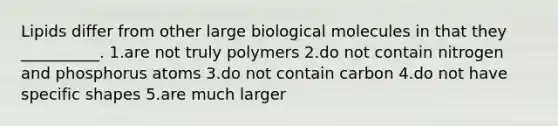 Lipids differ from other large biological molecules in that they __________. 1.are not truly polymers 2.do not contain nitrogen and phosphorus atoms 3.do not contain carbon 4.do not have specific shapes 5.are much larger